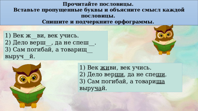 Прочитайте пословицы. Вставьте пропущенные буквы и объясните смысл каждой пословицы. Спишите и подчеркните орфограммы. 1) Век ж__ви, век учись. 2) Дело верш__, да не спеш__. 3) Сам погибай, а товарищ__ выруч__й. 1) Век жи ви, век учись. 2) Дело вер ши , да не спе ши . 3) Сам погибай, а товари ща выру ча й. 