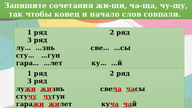 Запишите сочетания жи-ши, ча-ща, чу-щу, так чтобы конец и начало слов совпали.  1 ряд 2 ряд 3 ряд лу… …знь све… …сы сту… …гун гара… …лет ку… …й кри… …лки малы… …ло ро… …вель у Са… …шки  1 ряд 2 ряд 3 ряд лу жи  жи знь све ча  ча сы сту чу  чу гун гара жи  жи лет ку ча  ча й кри чу  чу лки малы ши  ши ло ро ща  ща вель у Са ши  ши шки 
