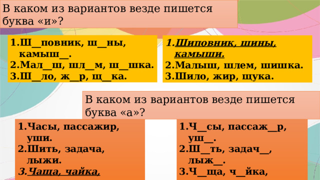 В каком из вариантов везде пишется буква «и»? Ш__повник, ш__ны, камыш__. Мал__ш, шл__м, ш__шка. Ш__ло, ж__р, щ__ка. Шиповник, шины, камыши. Малыш, шлем, шишка. Шило, жир, щука. В каком из вариантов везде пишется буква «а»? Ч__сы, пассаж__р, уш__. Ш__ть, задач__, лыж__. Ч__ща, ч__йка, щ__вель. Часы, пассажир, уши. Шить, задача, лыжи. Чаща, чайка, щавель. 