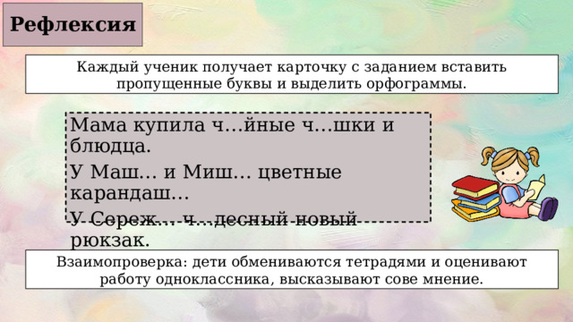Рефлексия Каждый ученик получает карточку с заданием вставить пропущенные буквы и выделить орфограммы. Мама купила ч…йные ч…шки и блюдца. У Маш… и Миш… цветные карандаш… У Сереж… ч…десный новый рюкзак. Бабушка сварила щ…велевый суп. Взаимопроверка: дети обмениваются тетрадями и оценивают работу одноклассника, высказывают сове мнение. 