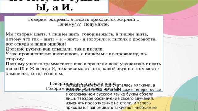 Почему не буква Ы, а И. Говорим жырный, а писать приходится жирный… Почему??? Подумайте. Мы говорим шыть, а пишем шить, говорим жыть, а пишем жить, потому что так – шить - и – жить - и говорили и писали в древности; вот откуда и наши ошибки! Древние русичи как слышали, так и писали. У нас произношение изменилось, а пишем мы по-прежнему, по- старому. Поэтому ученые-грамматисты еще в прошлом веке условились писать после Ш и Ж всегда И, независимо от того, какой звук на этом месте слышится, когда говорим. Говорим шына, а пишем шина. Говорим жыраф, а пишем жираф. раньше звуки [ж] и [ш] считались мягкими, а буква и указывала на это. И даже теперь, когда в современном русском языке буквы обрели лишь твердое обозначение своего звучания, изменять правописание не стали, и теперь приходится запоминать такие вот необычные законы языка. 