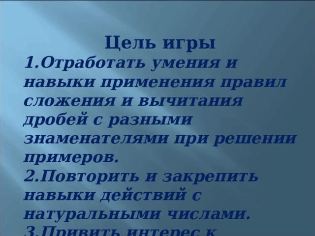 Цель игры Отработать умения и навыки применения правил сложения и вычитания дробей с разными знаменателями при решении примеров. Повторить и закрепить навыки действий с натуральными числами. Привить интерес к математике. 
