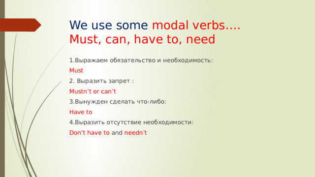 We use some modal verbs….  Must, can, have to, need 1.Выражаем обязательство и необходимость: Must 2. Выразить запрет : Mustn’t or can’t 3.Вынужден сделать что-либо: Have to 4.Выразить отсутствие необходимости: Don’t have to and needn’t 