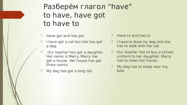 Разберём глагол “have”  to have, have got  to have to Have to and has to I have to feed my dog and she has to walk with her cat. Our teacher has to buy a school uniform to her daughter. Marry has to clean her house. My dog has to sleep near my bed. Have got and has got I have got a cat but she has got a dog.  Our teacher has got a daughter. Her name is Marry. Marry has got a house. Her house has got three rooms. My dog has got a long tail. 