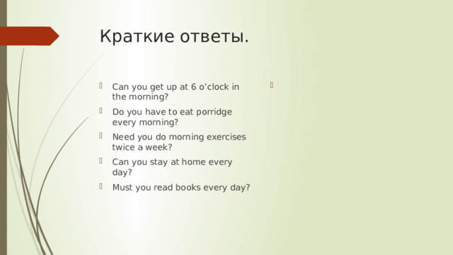 Краткие ответы. Can you get up at 6 o’clock in the morning? Do you have to eat porridge every morning? Need you do morning exercises twice a week? Can you stay at home every day? Must you read books every day? 