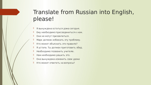 Translate from Russian into English, please! Я вынуждена остаться дома сегодня. Ему необходимо присоединиться к нам. Они не могут приземлиться. Марк должен избежать эту проблему. Кто может объяснить это правило? Я устала. Ты должен приготовить обед. Необходимо позвонить учителю. Нам необходимо решить это. Она вынуждена изменить свои уроки Кто может ответить на вопросы? 