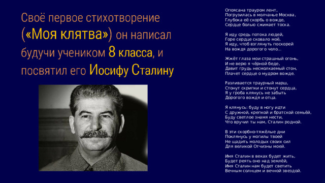 Опоясана трауром лент, Погрузилась в молчанье Москва, Глубока её скорбь о вожде, Сердце болью сжимает тоска. Я иду средь потока людей, Горе сердце сковало моё, Я иду, чтоб взглянуть поскорей На вождя дорогого чело… Жжёт глаза мои страшный огонь, И не верю я чёрной беде, Давит грудь несмолкаемый стон, Плачет сердце о мудром вожде. Разливается траурный марш, Стонут скрипки и стонут сердца, Я у гроба клянусь не забыть Дорогого вождя и отца. Я клянусь: буду в ногу идти С дружной, крепкой и братской семьёй, Буду светлое знамя нести, Что вручил ты нам, Сталин родной. В эти скорбно-тяжёлые дни Поклянусь у могилы твоей Не щадить молодых своих сил Для великой Отчизны моей. Имя Сталин в веках будет жить, Будет реять оно над землёй, Имя Сталин нам будет светить Вечным солнцем и вечной звездой. 