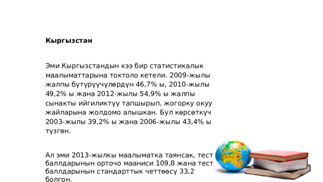 Кыргызстан   Эми Кыргызстандын кээ бир статистикалык маалыматтарына токтоло кетели. 2009-жылы жалпы бүтүрүүчүлөрдүн 46,7% ы, 2010-жылы 49,2% ы жана 2012-жылы 54,9% ы жалпы сынакты ийгиликтүү тапшырып, жогорку окуу жайларына жолдомо алышкан. Бул көрсөткүч 2003-жылы 39,2% ы жана 2006-жылы 43,4% ы түзгөн.   Ал эми 2013-жылкы маалыматка таянсак, тест баллдарынын орточо мааниси 109,8 жана тест баллдарынын стандарттык четтөөсү 33,2 болгон. 