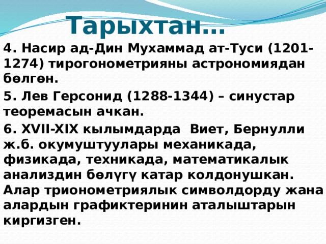 Тарыхтан… 4. Насир ад-Дин Мухаммад ат-Туси (1201-1274) тирогонометрияны астрономиядан бөлгөн. 5. Лев Герсонид (1288-1344) – синустар теоремасын ачкан. 6. XVII-XIX кылымдарда Виет, Бернулли ж.б. окумуштуулары механикада, физикада, техникада, математикалык анализдин бөлүгү катар колдонушкан. Алар трионометриялык символдорду жана алардын графиктеринин аталыштарын киргизген.   