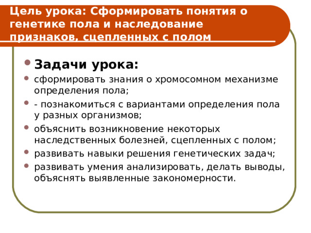 Цель урока: Сформировать понятия о генетике пола и наследование признаков, сцепленных с полом Задачи урока: сформировать знания о хромосомном механизме определения пола; - познакомиться с вариантами определения пола у разных организмов; объяснить возникновение некоторых наследственных болезней, сцепленных с полом; развивать навыки решения генетических задач; развивать умения анализировать, делать выводы, объяснять выявленные закономерности. 