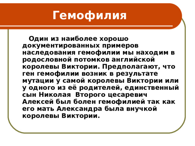 Гемофилия  Один из наиболее хорошо документированных примеров наследования гемофилии мы находим в родословной потомков английской королевы Виктории. Предполагают, что ген гемофилии возник в результате мутации у самой королевы Виктории или у одного из её родителей, единственный сын Николая Второго цесаревич Алексей был болен гемофилией так как его мать Александра была внучкой королевы Виктории.    