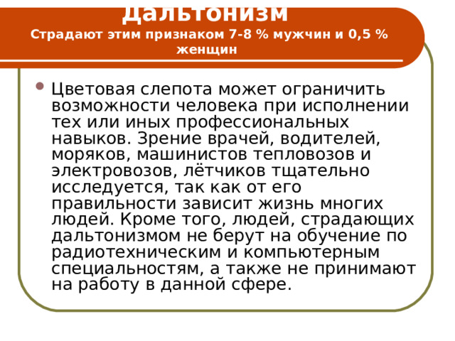 Дальтонизм  Страдают этим признаком 7-8 % мужчин и 0,5 % женщин   Цветовая слепота может ограничить возможности человека при исполнении тех или иных профессиональных навыков. Зрение врачей, водителей, моряков, машинистов тепловозов и электровозов, лётчиков тщательно исследуется, так как от его правильности зависит жизнь многих людей. Кроме того, людей, страдающих дальтонизмом не берут на обучение по радиотехническим и компьютерным специальностям, а также не принимают на работу в данной сфере. 