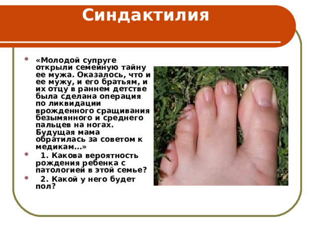Синдактилия   «Молодой супруге открыли семейную тайну ее мужа. Оказалось, что и ее мужу, и его братьям, и их отцу в раннем детстве была сделана операция по ликвидации врожденного сращивания безымянного и среднего пальцев на ногах. Будущая мама обратилась за советом к медикам…»  1. Какова вероятность рождения ребенка с патологией в этой семье?  2. Какой у него будет пол?  