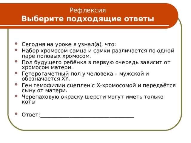 Рефлексия  Выберите подходящие ответы Сегодня на уроке я узнал(а), что: Набор хромосом самца и самки различается по одной паре половых хромосом. Пол будущего ребёнка в первую очередь зависит от хромосом матери. Гетерогаметный пол у человека – мужской и обозначается XY . Ген гемофилии сцеплен с Х-хромосомой и передаётся сыну от матери. Черепаховую окраску шерсти могут иметь только коты Ответ:___________________________________ 