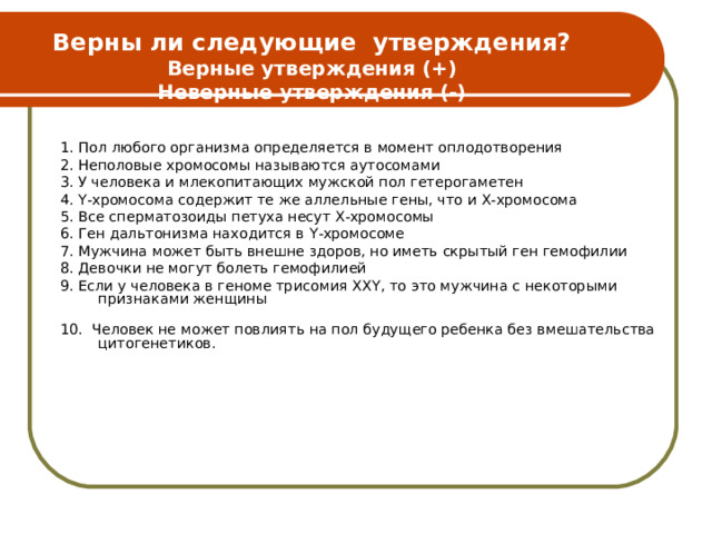 Верны ли следующие утверждения?  Верные утверждения (+)  Неверные утверждения (-) 1. Пол любого организма определяется в момент оплодотворения 2. Неполовые хромосомы называются аутосомами 3. У человека и млекопитающих мужской пол гетерогаметен 4. Y -хромосома содержит те же аллельные гены, что и Х-хромосома 5. Все сперматозоиды петуха несут Х-хромосомы 6. Ген дальтонизма находится в Y -хромосоме 7. Мужчина может быть внешне здоров, но иметь скрытый ген гемофилии 8. Девочки не могут болеть гемофилией 9. Если у человека в геноме трисомия ХХ Y , то это мужчина с некоторыми признаками женщины 10. Человек не может повлиять на пол будущего ребенка без вмешательства цитогенетиков. 