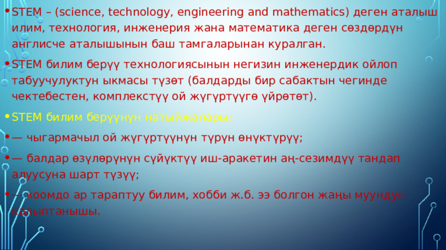 STEM – (science, technology, engineering and mathematics) деген аталыш илим, технология, инженерия жана математика деген сөздөрдүн англисче аталышынын баш тамгаларынан куралган. STEM билим берүү технологиясынын негизин инженердик ойлоп табуучулуктун ыкмасы түзөт (балдарды бир сабактын чегинде чектебестен, комплекстүү ой жүгүртүүгө үйрөтөт). STEM билим берүүнүн натыйжалары: — чыгармачыл ой жүгүртүүнүн түрүн өнүктүрүү; — балдар өзүлөрүнүн сүйүктүү иш-аракетин аң-сезимдүү тандап алуусуна шарт түзүү; — коомдо ар тараптуу билим, хобби ж.б. ээ болгон жаңы муундун калыптанышы. 