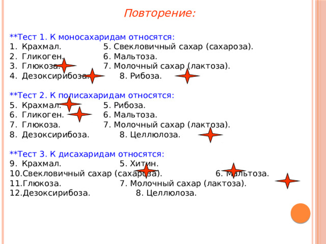 Повторение: **Тест 1. К моносахаридам относятся: Крахмал.    5. Свекловичный сахар (сахароза). Гликоген.    6. Мальтоза. Глюкоза.    7. Молочный сахар (лактоза). Дезоксирибоза.   8. Рибоза. **Тест 2. К полисахаридам относятся: Крахмал.    5. Рибоза. Гликоген.    6. Мальтоза. Глюкоза.    7. Молочный сахар (лактоза). Дезоксирибоза.   8. Целлюлоза. **Тест 3. К дисахаридам относятся: Крахмал.     5. Хитин. Свекловичный сахар (сахароза).  6. Мальтоза. Глюкоза.     7. Молочный сахар (лактоза). Дезоксирибоза.    8. Целлюлоза. 