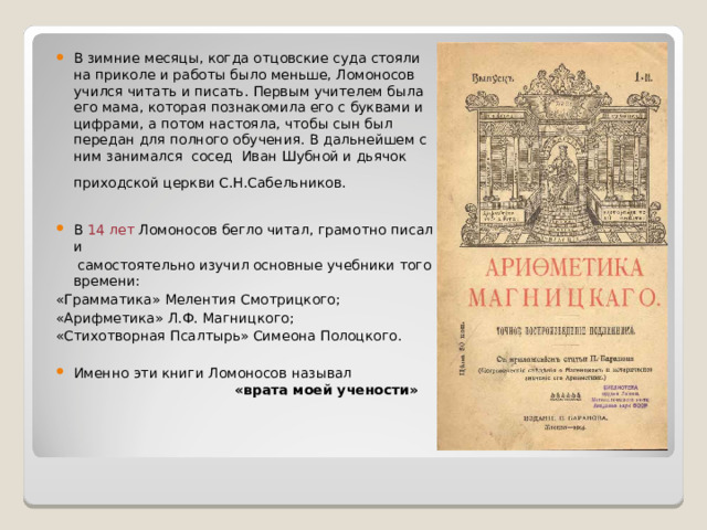 В зимние месяцы, когда отцовские суда стояли на приколе и работы было меньше, Ломоносов учился читать и писать.  Первым учител е м была его мама, которая познакомила его с буквами и цифрами, а потом настояла, чтобы сын был передан для полного обучения. В дальнейшем с ним занимался сосед  Иван Шубной и дьячок приходской церкви С.Н.Сабельников.    В 14 лет Ломоносов бегло читал , грамотно писал и  с амостоятельно изучил основные учебники того времени: «Грамматика» Меле н тия Смотрицкого; «Арифметика» Л.Ф. Магницкого; «Стихотворная Псалтырь» Симеона Полоцкого. Именно эти книги Ломоносов называл «врата моей учености»   