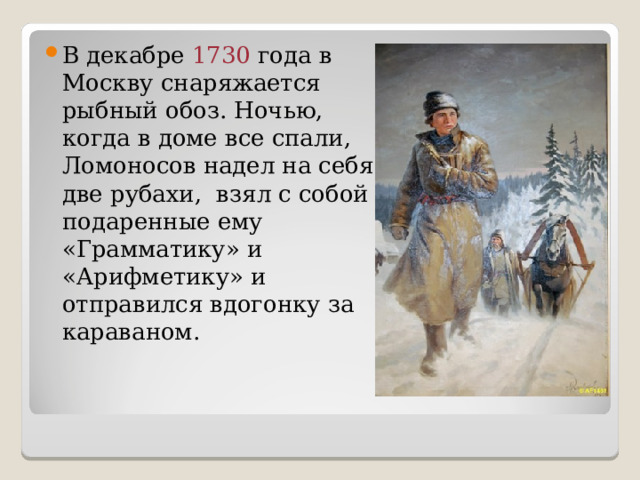 В декабре 1730 года в Москву снаряжается рыбный обоз. Ночью, когда в доме все спали, Ломоносов надел на себя две рубахи, взял с собой подаренные ему «Грамматику» и «Арифметику» и отправился вдогонку за караваном. 