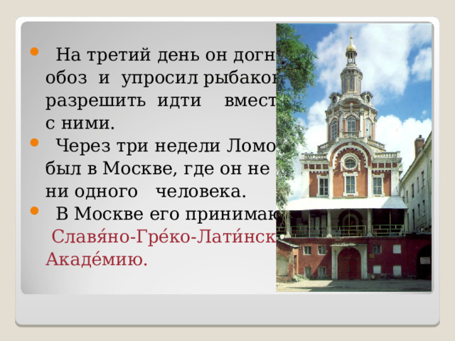 На третий день он догнал  обоз и упросил рыбаков  разрешить идти вместе  с ними. Через три недели Ломоносов  был в Москве, где он не знал  ни одного человека. В Москве его принимают в  Славя́но-Гре́ко-Лати́нск ую   Акаде́ми ю. 