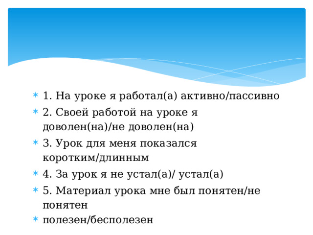 1. На уроке я работал(а) активно/пассивно 2. Своей работой на уроке я доволен(на)/не доволен(на) 3. Урок для меня показался коротким/длинным 4. За урок я не устал(а)/ устал(а) 5. Материал урока мне был понятен/не понятен полезен/бесполезен 