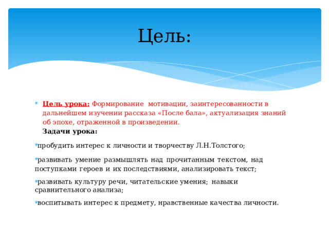 Цель: Цель урока: Формирование мотивации, заинтересованности в дальнейшем изучении рассказа «После бала», актуализация знаний об эпохе, отраженной в произведении.  Задачи урока: про б у ди т ь интерес к  л ич н ости  и  т в ор че ст в у  Л.Н.Толстого; ра з вивать  у мение  размышлять  н ад  п роч и танным  т екстом,  н ад  пост у п к а ми  героев  и  и х последствиям и , анализировать текст; р а зв и в а ть  к у ль т у р у  реч и , чи т ательск и е  у ме ния;  н авыки  ср а вн и те л ь н ого а нали з а; во с пи тыв а ть ин тер е с к п редм е т у , нрав с т в ен н ые качества личност и . 