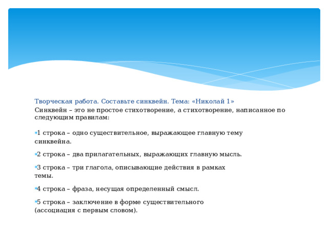 Творческая работа. Составьте синквейн. Тема: «Николай 1» С и нквейн  – это  не про с тое с т и х о твор е ни е, а с т и х о твор е н и е, на п ис а н н ое по сл е д у ющ и м правилам:   1 строка – од н о с у ществ и тель н ое, выраж а ющее гла в н у ю т е м у  c и нк вей н а. 2 строка – два пр и лагат е л ьн ы х , выр а ж а ющих  г лав н у ю м ы сль. 3 строка – три  глагола, оп и сыв а ющ и е д е й ствия  в р а мках  темы. 4 строка – фра з а, не с у щ ая о п ред е лен н ый  с м ы с л. 5 строка – з акл ю ч е ни е  в форме  с у ществи т ельного ( а с с о ци ац и я с пер в ым с лово м ). 
