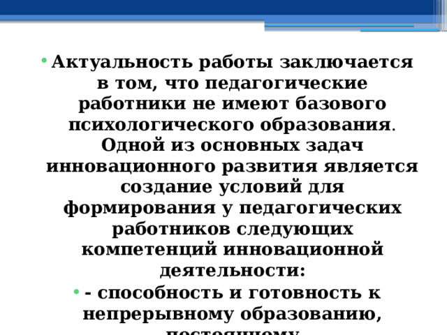 Актуальность работы  заключается в том, что  педагогические работники не имеют базового психологического образования . Одной из основных задач инновационного развития является  создание условий для формирования у педагогических работников следующих компетенций инновационной деятельности: - способность и готовность к непрерывному образованию, постоянному самосовершенствованию, переобучению и самообучению, стремление к новому; - способность к критическому мышлению; - способность и готовность работать самостоятельно. 