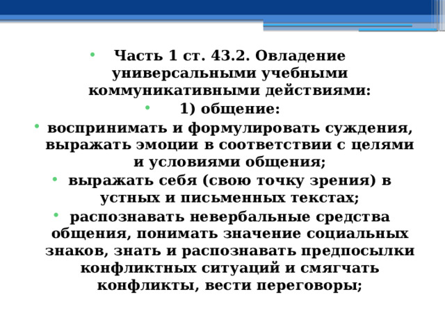 Часть 1 ст. 43.2. Овладение универсальными учебными коммуникативными действиями: 1) общение: воспринимать и формулировать суждения, выражать эмоции в соответствии с целями и условиями общения; выражать себя (свою точку зрения) в устных и письменных текстах; распознавать невербальные средства общения, понимать значение социальных знаков, знать и распознавать предпосылки конфликтных ситуаций и смягчать конфликты, вести переговоры; 