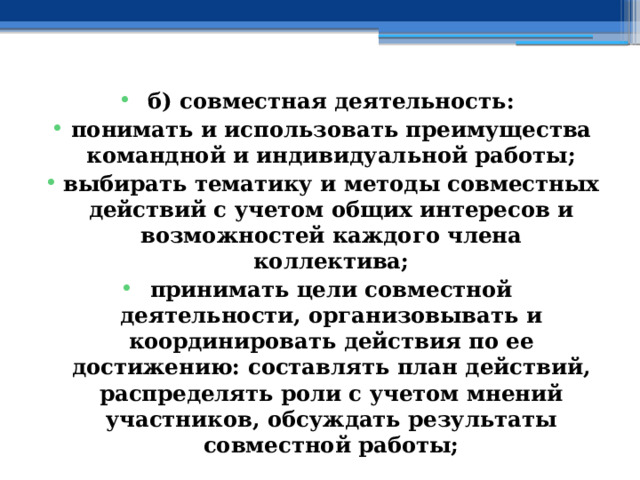 б) совместная деятельность: понимать и использовать преимущества командной и индивидуальной работы; выбирать тематику и методы совместных действий с учетом общих интересов и возможностей каждого члена коллектива; принимать цели совместной деятельности, организовывать и координировать действия по ее достижению: составлять план действий, распределять роли с учетом мнений участников, обсуждать результаты совместной работы; 