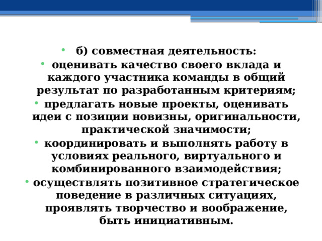 б) совместная деятельность: оценивать качество своего вклада и каждого участника команды в общий результат по разработанным критериям; предлагать новые проекты, оценивать идеи с позиции новизны, оригинальности, практической значимости; координировать и выполнять работу в условиях реального, виртуального и комбинированного взаимодействия; осуществлять позитивное стратегическое поведение в различных ситуациях, проявлять творчество и воображение, быть инициативным. 