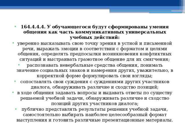 164.4.4.4. У обучающегося будут сформированы умения общения как часть коммуникативных универсальных учебных действий: уверенно высказывать свою точку зрения в устной и письменной речи, выражать эмоции в соответствии с форматом и целями общения, определять предпосылки возникновения конфликтных ситуаций и выстраивать грамотное общение для их смягчения; распознавать невербальные средства общения, понимать значение социальных знаков и намерения других, уважительно, в корректной форме формулировать свои взгляды; сопоставлять свои суждения с суждениями других участников диалога, обнаруживать различие и сходство позиций; в ходе общения задавать вопросы и выдавать ответы по существу решаемой учебной задачи, обнаруживать различие и сходство позиций других участников диалога; публично представлять результаты решения учебной задачи, самостоятельно выбирать наиболее целесообразный формат выступления и готовить различные презентационные материалы. 