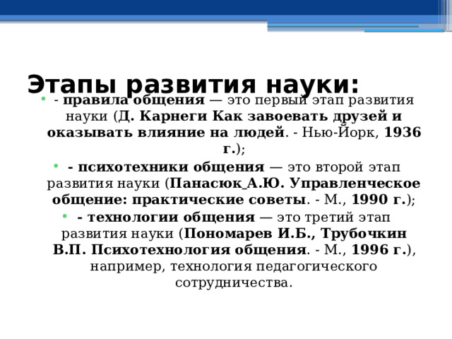 - правила общения — это первый этап развития науки ( Д. Карнеги Как завоевать друзей и оказывать влияние на людей . - Нью-Йорк, 1936 г. ); - психотехники общения — это второй этап развития науки ( Панасюк  А.Ю. Управленческое общение: практические советы . - М., 1990 г. ); - технологии общения — это третий этап развития науки ( Пономарев И.Б., Трубочкин В.П. Психотехнология общения . - М., 1996 г. ), например, технология педагогического сотрудничества. Этапы развития науки: 