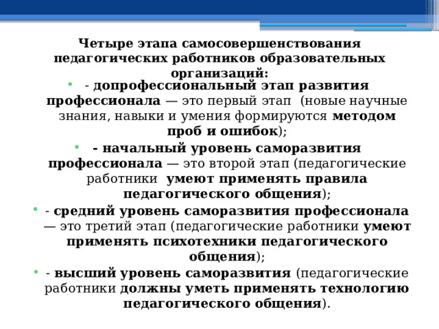 Четыре этапа самосовершенствования педагогических работников образовательных организаций: - допрофессиональный этап развития профессионала — это первый этап (новые научные знания, навыки и умения формируются методом проб и ошибок ); - начальный уровень саморазвития профессионала — это второй этап (педагогические работники умеют применять правила педагогического общения ); - средний уровень саморазвития профессионала — это третий этап (педагогические работники умеют применять психотехники педагогического общения ); - высший уровень саморазвития (педагогические работники должны уметь применять технологию педагогического общения ). 