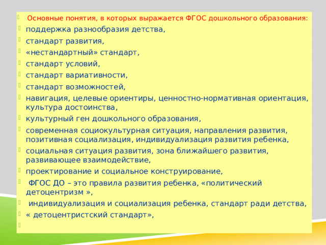 Основные понятия, в которых выражается ФГОС дошкольного образования: поддержка разнообразия детства, стандарт развития, «нестандартный» стандарт, стандарт условий, стандарт вариативности, стандарт возможностей, навигация, целевые ориентиры, ценностно-нормативная ориентация, культура достоинства, культурный ген дошкольного образования, современная социокультурная ситуация, направления развития, позитивная социализация, индивидуализация развития ребенка, социальная ситуация развития, зона ближайшего развития, развивающее взаимодействие, проектирование и социальное конструирование,  ФГОС ДО – это правила развития ребенка, «политический детоцентризм »,  индивидуализация и социализация ребенка, стандарт ради детства, « детоцентристский стандарт»,   