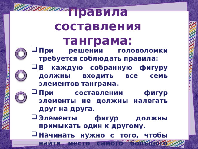 Правила составления танграма: При решении головоломки требуется соблюдать правила: В каждую собранную фигуру должны входить все семь элементов танграма. При составлении фигур элементы не должны налегать друг на друга. Элементы фигур должны примыкать один к другому. Начинать нужно с того, чтобы найти место самого большого треугольника. 