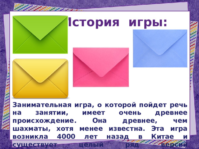 История игры:  Занимательная игра, о которой пойдет речь на занятии, имеет очень древнее происхождение. Она древнее, чем шахматы, хотя менее известна. Эта игра возникла 4000 лет назад в Китае и существует целый ряд версий возникновения игры. 