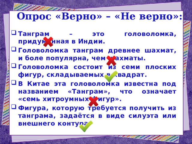 Опрос «Верно» – «Не верно»: Танграм – это головоломка, придуманная в Индии. Головоломка танграм древнее шахмат, и боле популярна, чем шахматы. Головоломка состоит из семи плоских фигур, складываемых в квадрат. В Китае эта головоломка известна под названием «Танграм», что означает «семь хитроумных фигур». Фигура, которую требуется получить из танграма, задаётся в виде силуэта или внешнего контура.   