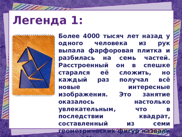 Легенда 1:  Более 4000 тысяч лет назад у одного человека из рук выпала фарфоровая плитка и разбилась на семь частей. Расстроенный он в спешке старался её сложить, но каждый раз получал всё новые интересные изображения. Это занятие оказалось настолько увлекательным, что в последствии квадрат, составленный из семи геометрических фигур назвали Доской Мудрости. 