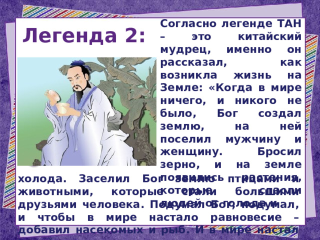 Легенда 2:  Согласно легенде ТАН – это китайский мудрец, именно он рассказал, как возникла жизнь на Земле: «Когда в мире ничего, и никого не было, Бог создал землю, на ней поселил мужчину и женщину. Бросил зерно, и на земле появились растения, которые спасли людей от голода и  холода. Заселил Бог землю птицами и животными, которые стали большими друзьями человека. Подумал Бог, подумал, и чтобы в мире настало равновесие – добавил насекомых и рыб. И в мире настал покой. 