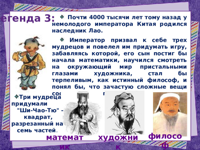 Легенда 3:  Почти 4000 тысячи лет тому назад у немолодого императора Китая родился наследник Лао.  Император призвал к себе трех мудрецов и повелел им придумать игру, забавляясь которой, его сын постиг бы начала математики, научился смотреть на окружающий мир пристальными глазами художника, стал бы терпеливым, как истинный философ, и понял бы, что зачастую сложные вещи состоят из простых вещей. Три мудреца придумали 