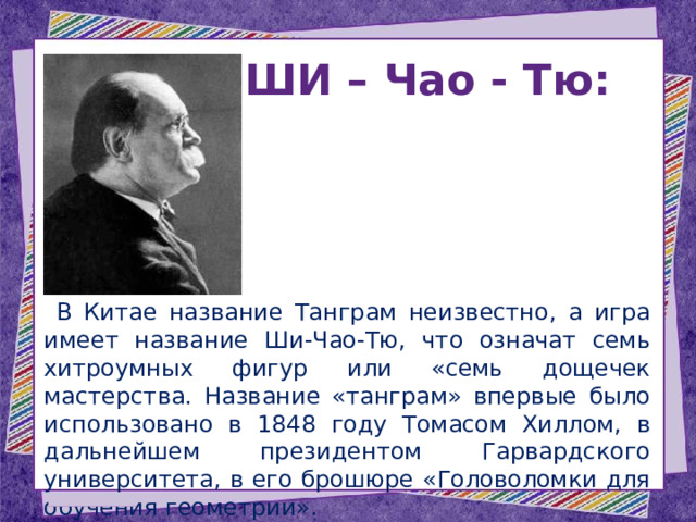 ШИ – Чао - Тю:   В Китае название Танграм неизвестно, а игра имеет название Ши-Чао-Тю, что означат семь хитроумных фигур или «семь дощечек мастерства. Название «танграм» впервые было использовано в 1848 году Томасом Хиллом, в дальнейшем президентом Гарвардского университета, в его брошюре «Головоломки для обучения геометрии». 