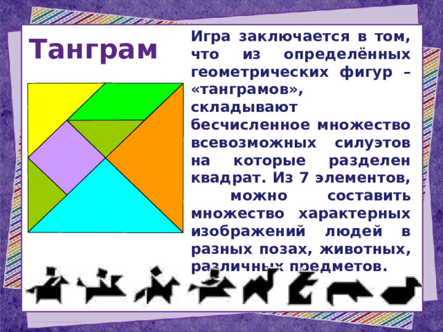 Танграм  Игра заключается в том, что из определённых геометрических фигур – «танграмов», складывают бесчисленное множество всевозможных силуэтов на которые разделен квадрат. Из 7 элементов, можно составить множество характерных изображений людей в разных позах, животных, различных предметов. 