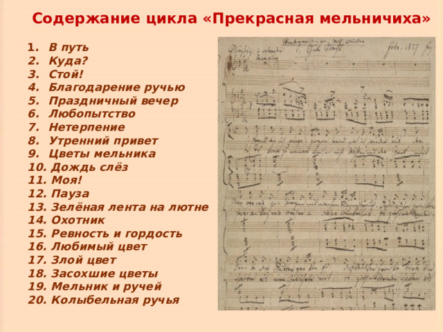  Содержание цикла «Прекрасная мельничиха»   В путь  Куда?  Стой!  Благодарение ручью  Праздничный вечер  Любопытство  Нетерпение  Утренний привет  Цветы мельника  Дождь слёз  Моя!  Пауза  Зелёная лента на лютне  Охотник  Ревность и гордость  Любимый цвет  Злой цвет  Засохшие цветы  Мельник и ручей  Колыбельная ручья  В путь  Куда?  Стой!  Благодарение ручью  Праздничный вечер  Любопытство  Нетерпение  Утренний привет  Цветы мельника  Дождь слёз  Моя!  Пауза  Зелёная лента на лютне  Охотник  Ревность и гордость  Любимый цвет  Злой цвет  Засохшие цветы  Мельник и ручей  Колыбельная ручья 