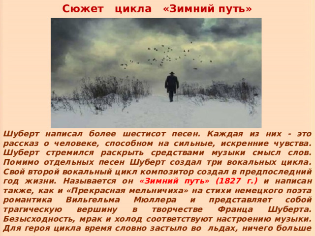 Сюжет цикла «Зимний путь» Шуберт написал более шестисот песен. Каждая из них - это рассказ о человеке, способном на сильные, искренние чувства. Шуберт стремился раскрыть средствами музыки смысл слов. Помимо отдельных песен Шуберт создал три вокальных цикла. Свой второй вокальный цикл композитор создал в предпоследний год жизни. Называется он «Зимний путь» (1827 г.) и написан также, как и «Прекрасная мельничиха» на стихи немецкого поэта романтика Вильгельма Мюллера и представляет собой трагическую вершину в творчестве Франца Шуберта. Безысходность, мрак и холод соответствуют настроению музыки. Для героя цикла время словно застыло во льдах, ничего больше нет, кроме пути в одиночестве. 
