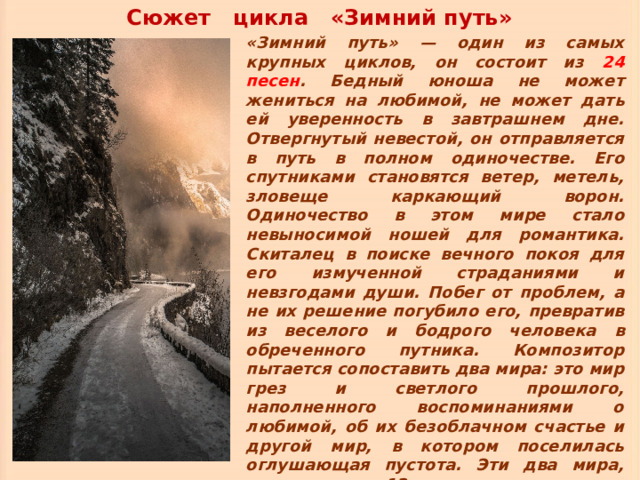 Сюжет цикла «Зимний путь» «Зимний путь» — один из самых крупных циклов, он состоит из 24 песен . Бедный юноша не может жениться на любимой, не может дать ей уверенность в завтрашнем дне. Отвергнутый невестой, он отправляется в путь в полном одиночестве. Его спутниками становятся ветер, метель, зловеще каркающий ворон. Одиночество в этом мире стало невыносимой ношей для романтика. Скиталец в поиске вечного покоя для его измученной страданиями и невзгодами души. Побег от проблем, а не их решение погубило его, превратив из веселого и бодрого человека в обреченного путника. Композитор пытается сопоставить два мира: это мир грез и светлого прошлого, наполненного воспоминаниями о любимой, об их безоблачном счастье и другой мир, в котором поселилась оглушающая пустота. Эти два мира, делят цикл на 12 номеров. 