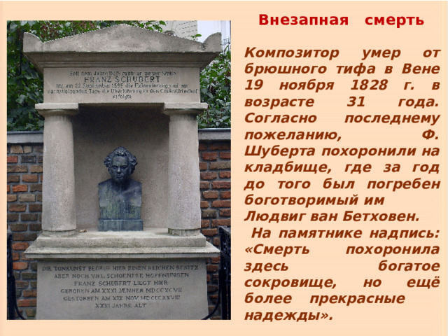 Внезапная смерть Композитор умер от брюшного тифа в Вене 19 ноября 1828 г. в возрасте 31 года. Согласно последнему пожеланию, Ф. Шуберта похоронили на кладбище, где за год до того был погребен боготворимый им Людвиг ван Бетховен. На памятнике надпись: «Смерть похоронила здесь богатое сокровище, но ещё более прекрасные надежды». 