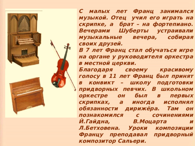 С малых лет Франц занимался музыкой. Отец учил его играть на скрипке, а брат – на фортепиано. Вечерами Шуберты устраивали музыкальные вечера, собирая своих друзей. В 7 лет Франц стал обучаться игре на органе у руководителя оркестра в местной церкви. Благодаря своему красивому голосу в 11 лет Франц был принят в конвикт – школу подготовки придворных певчих. В школьном оркестре он был в первых скрипках, а иногда исполнял обязанности дирижёра. Там он познакомился с сочинениями Й.Гайдна, В.Моцарта и Л.Бетховена. Уроки композиции Францу преподавал придворный композитор Сальери. 