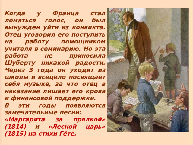 Когда у Франца стал ломаться голос, он был вынужден уйти из конвикта. Отец уговорил его поступить на работу помощником учителя в семинарию. Но эта работа не приносила Шуберту никакой радости. Через 3 года он уходит из школы и всецело посвящает себя музыке, за что отец в наказание лишает его крова и финансовой поддержки. В эти годы появляются замечательные песни: «Маргарита за прялкой» (1814) и «Лесной царь» (1815) на стихи Гёте. 