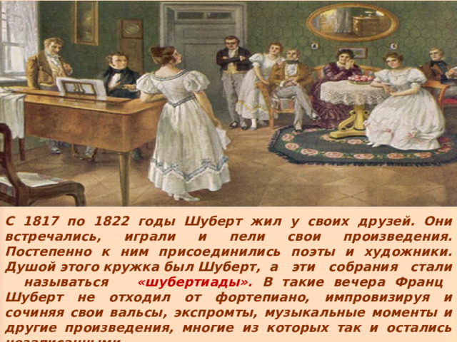 Ил у своих С 1817 по 1822 годы Шуберт жил у своих друзей. Они встречались, играли и пели свои произведения. Постепенно к ним присоединились поэты и художники. Душой этого кружка был Шуберт, а эти собрания стали называться  «шубертиады».  В такие вечера Франц Шуберт не отходил от фортепиано, импровизируя и сочиняя свои вальсы, экспромты, музыкальные моменты и другие произведения, многие из которых так и остались незаписанными. 